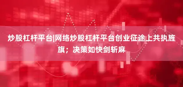 炒股杠杆平台|网络炒股杠杆平台创业征途上共执旌旗；决策如快剑斩麻