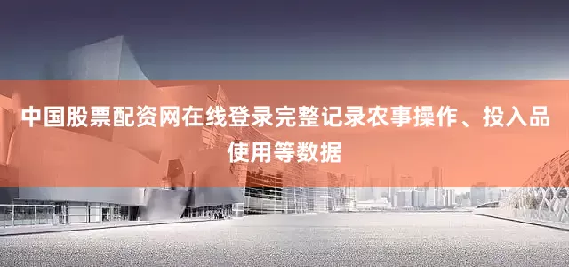 中国股票配资网在线登录完整记录农事操作、投入品使用等数据