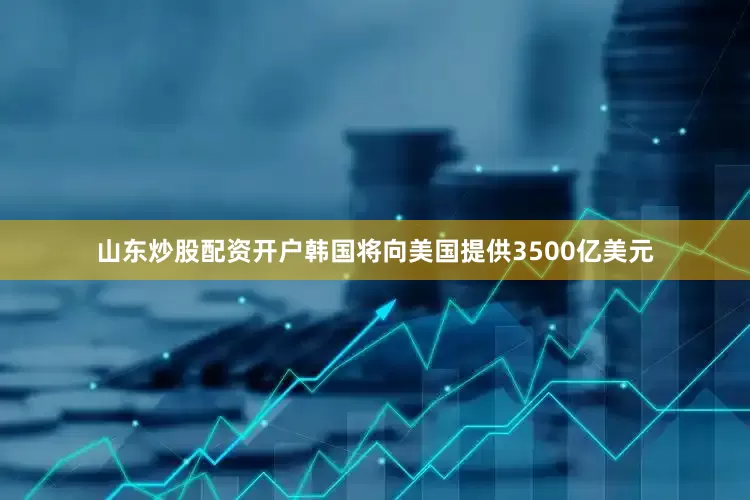 山东炒股配资开户韩国将向美国提供3500亿美元