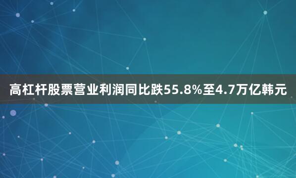 高杠杆股票营业利润同比跌55.8%至4.7万亿韩元